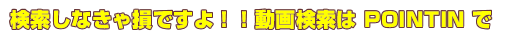 検索しなきゃ損ですよ！！動画検索はPOINTINで